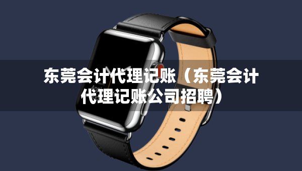 东莞会计代理记账（东莞会计代理记账公司招聘）