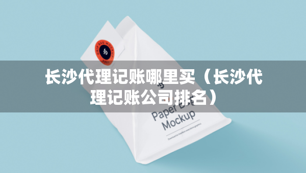 长沙代理记账哪里买（长沙代理记账公司排名）