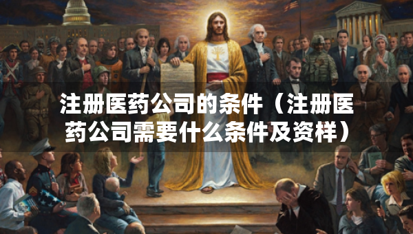注册医药公司的条件（注册医药公司需要什么条件及资样）