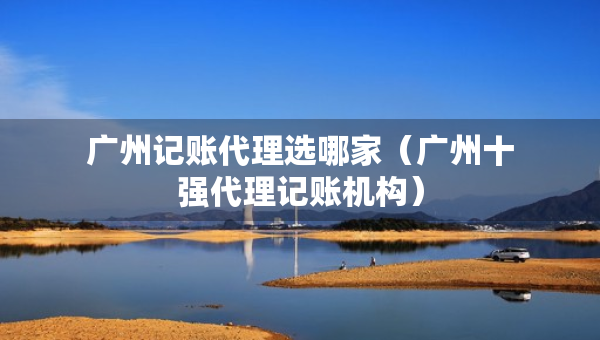 广州记账代理选哪家（广州十强代理记账机构）