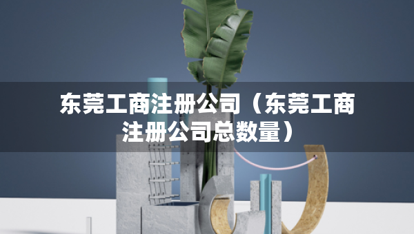 东莞工商注册公司（东莞工商注册公司总数量）