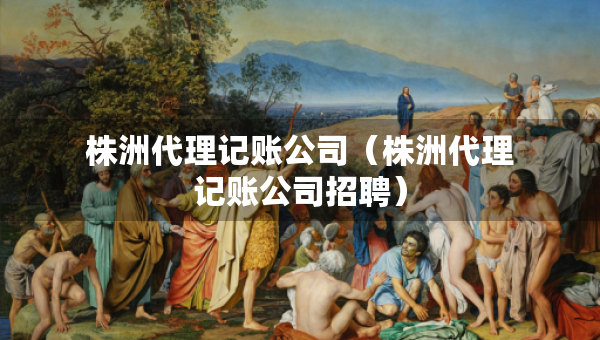 株洲代理记账公司（株洲代理记账公司招聘）