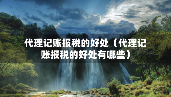 代理记账报税的好处（代理记账报税的好处有哪些）
