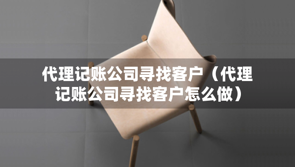 代理记账公司寻找客户（代理记账公司寻找客户怎么做）