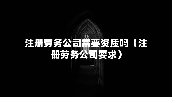 注册劳务公司需要资质吗（注册劳务公司要求）