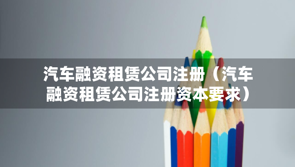 汽车融资租赁公司注册（汽车融资租赁公司注册资本要求）