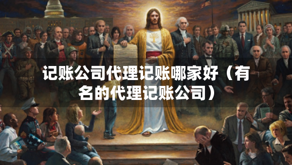 记账公司代理记账哪家好（有名的代理记账公司）