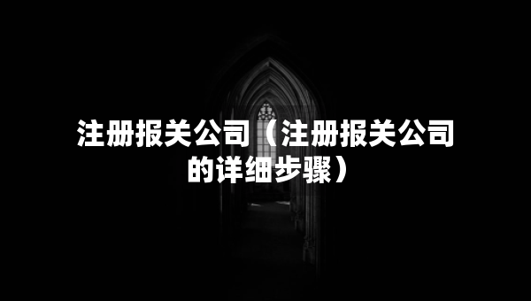 注册报关公司（注册报关公司的详细步骤）