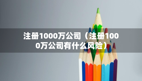 注册1000万公司（注册1000万公司有什么风险）