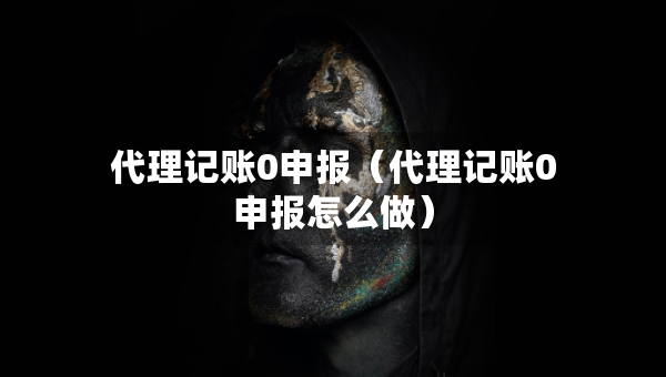 代理记账0申报（代理记账0申报怎么做）