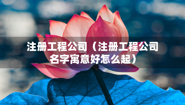 注册工程公司（注册工程公司名字寓意好怎么起）