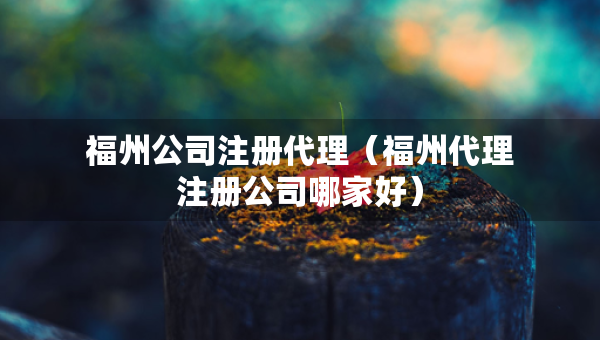 福州公司注册代理（福州代理注册公司哪家好）