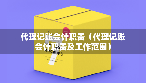 代理记账会计职责（代理记账会计职责及工作范围）