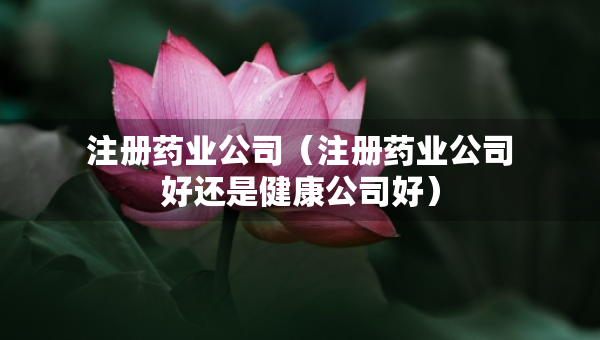 注册药业公司（注册药业公司好还是健康公司好）