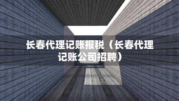 长春代理记账报税（长春代理记账公司招聘）