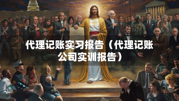 代理记账实习报告（代理记账公司实训报告）