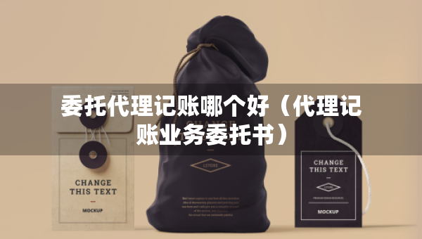 委托代理记账哪个好（代理记账业务委托书）