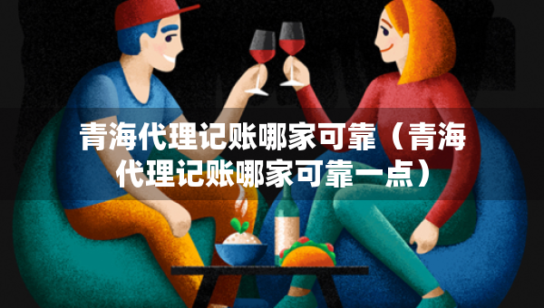青海代理记账哪家可靠（青海代理记账哪家可靠一点）