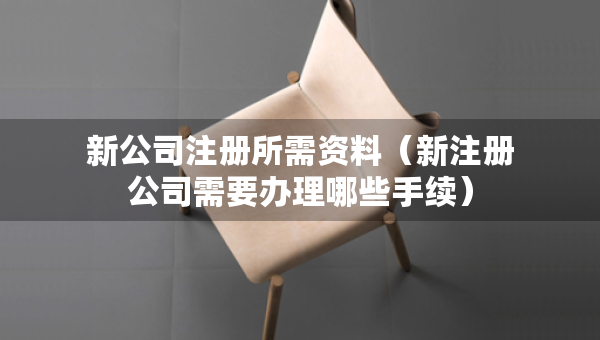 新公司注册所需资料（新注册公司需要办理哪些手续）