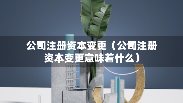 公司注册资本变更（公司注册资本变更意味着什么）