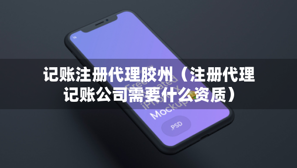 记账注册代理胶州（注册代理记账公司需要什么资质）