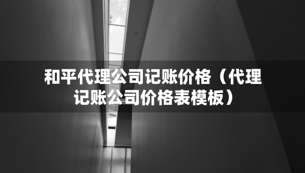 和平代理公司记账价格（代理记账公司价格表模板）