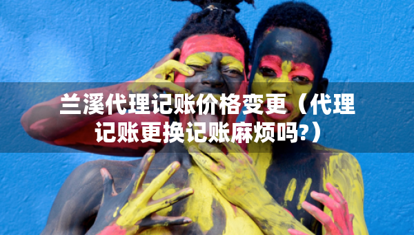 兰溪代理记账价格变更（代理记账更换记账麻烦吗?）