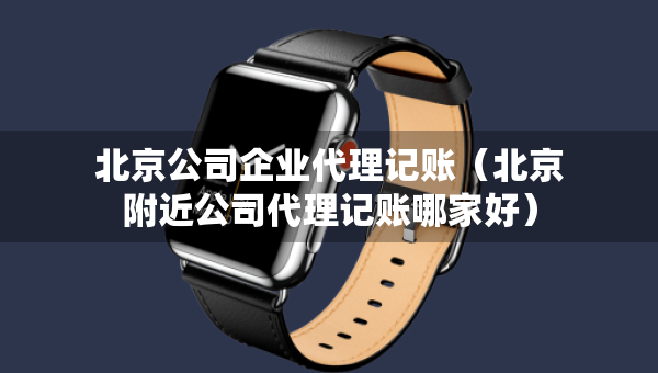 北京公司企业代理记账（北京附近公司代理记账哪家好）