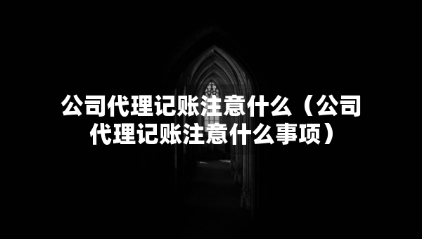 公司代理记账注意什么（公司代理记账注意什么事项）