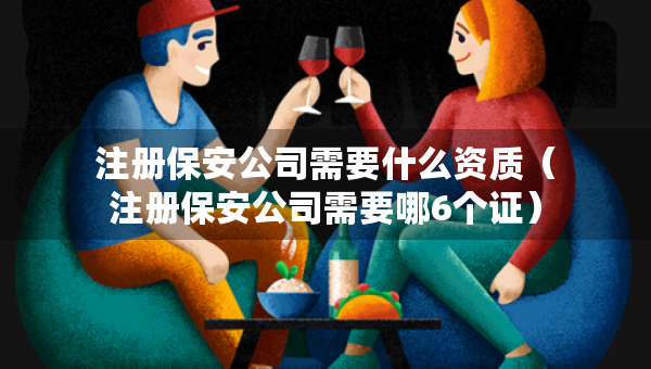 注册保安公司需要什么资质（注册保安公司需要哪6个证）