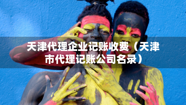 天津代理企业记账收费（天津市代理记账公司名录）