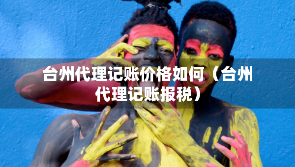 台州代理记账价格如何（台州代理记账报税）