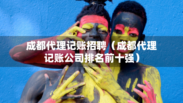 成都代理记账招聘（成都代理记账公司排名前十强）