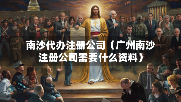 南沙代办注册公司（广州南沙注册公司需要什么资料）
