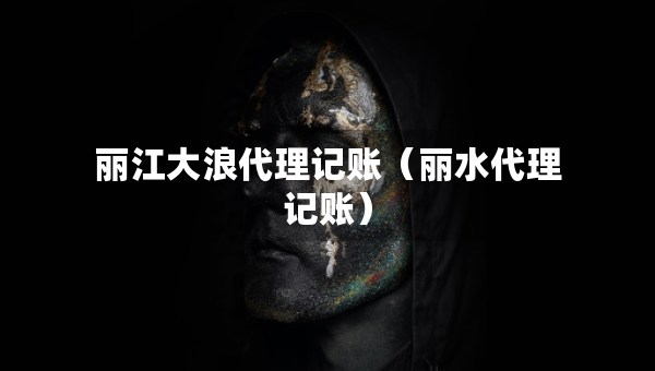 丽江大浪代理记账（丽水代理记账）