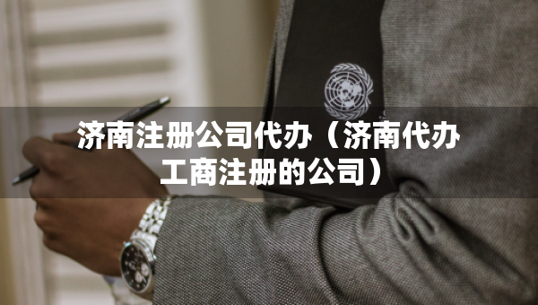 济南注册公司代办（济南代办工商注册的公司）