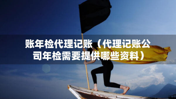 账年检代理记账（代理记账公司年检需要提供哪些资料）