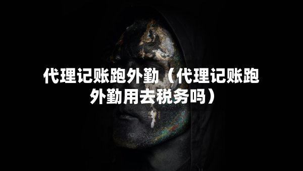代理记账跑外勤（代理记账跑外勤用去税务吗）