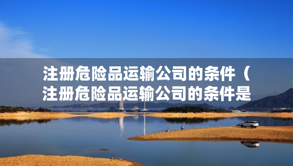 注册危险品运输公司的条件（注册危险品运输公司的条件是什么）