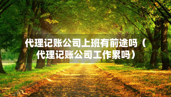 代理记账公司上班有前途吗（代理记账公司工作累吗）