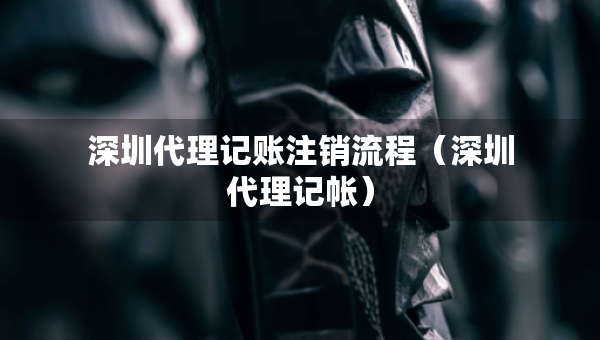 深圳代理记账注销流程（深圳代理记帐）