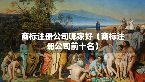 商标注册公司哪家好（商标注册公司前十名）