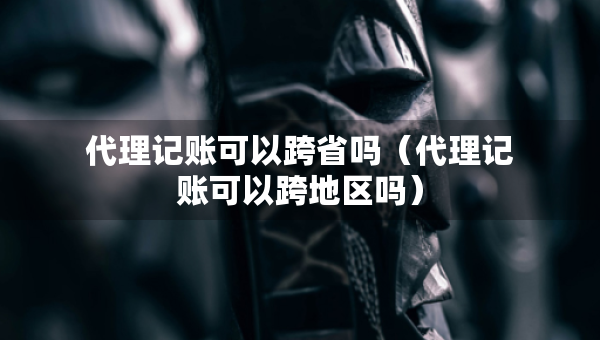 代理记账可以跨省吗（代理记账可以跨地区吗）