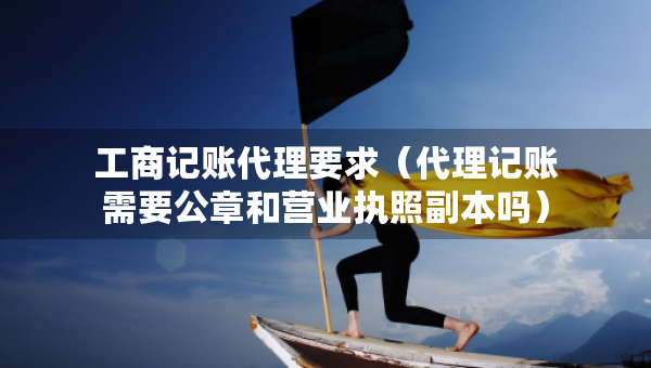 工商记账代理要求（代理记账需要公章和营业执照副本吗）