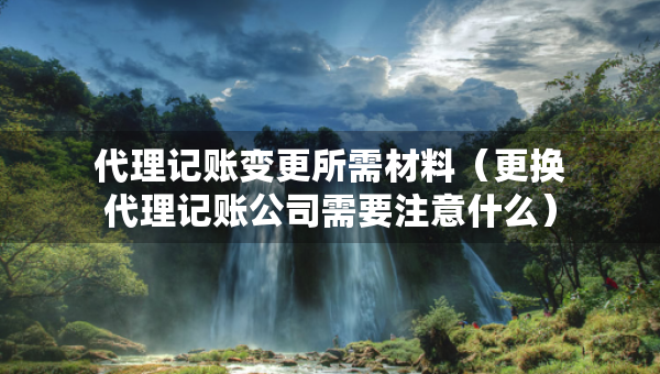 代理记账变更所需材料（更换代理记账公司需要注意什么）