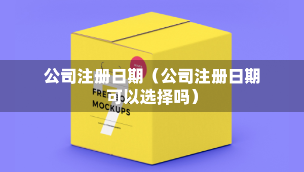公司注册日期（公司注册日期可以选择吗）