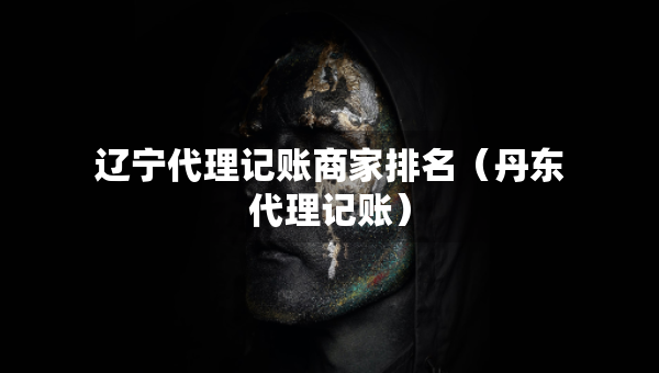 辽宁代理记账商家排名(丹东代理记账) 辽宁代理记账商家排名(丹东代理记账)