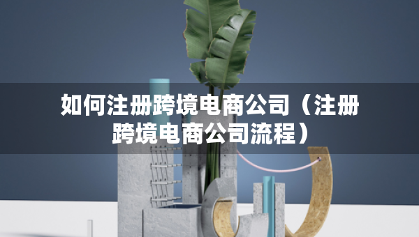 如何注册跨境电商公司（注册跨境电商公司流程）