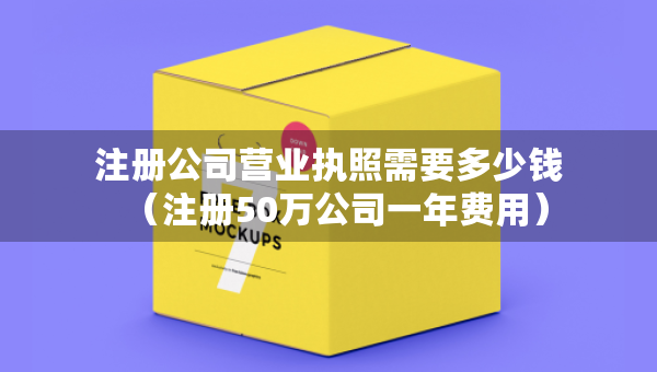 注册公司营业执照需要多少钱（注册50万公司一年费用）