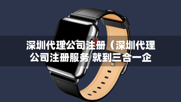 深圳代理公司注册(深圳代理公司注册服务 就到三合一企服) 深圳代理公司注册(深圳代理公司注册服务 就到三合一企服)